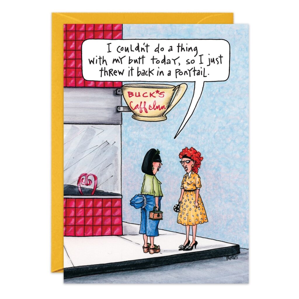 Two women stand outside Buck’s Caffeine. One, with black hair in a ponytail, jokes, “I couldn’t do a thing with my butt today, so I just threw it back in a ponytail.” Perfect humor for the 7423.jpg birthday card!.